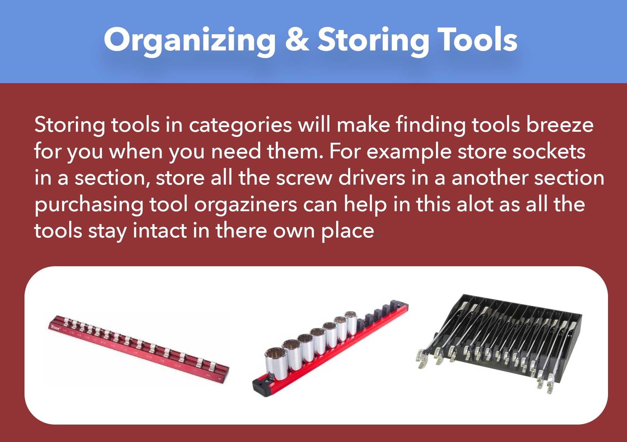 Storing tools in categories will make finding tools breeze  for you when you need them. For example store sockets in a section, store all the screw drivers in a another section purchasing tool orgaziners can help in this alot as all the  tools stay intact in there own place.