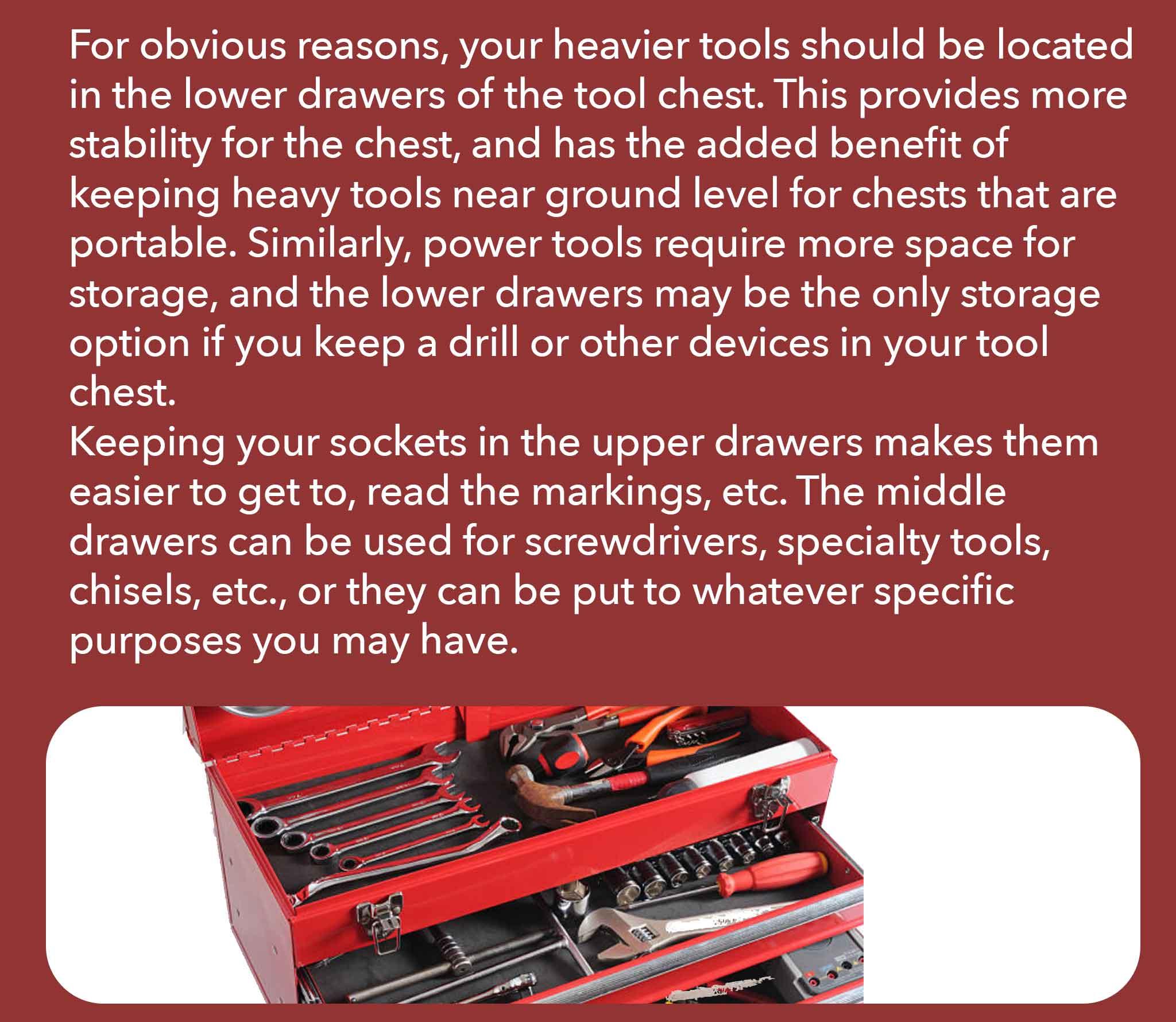 For obvious reasons, your heavier tools should be located in the lower drawers of the tool chest. This provides more stability for the chest, and has the added benefit of keeping heavy tools near ground level for chests that are portable. Similarly, power tools require more space for storage, and the lower drawers may be the only storage option if you keep a drill or other devices in your tool chest. Keeping your sockets in the upper drawers makes them easier to get to, read the markings, etc. The middle drawers can be used for screwdrivers, specialty tools, chisels, etc., or they can be put to whatever specific purposes you may have.