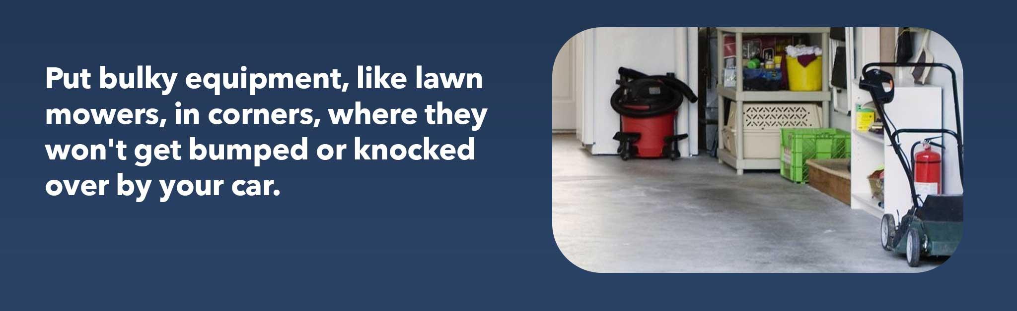 Put bulky equipment, like lawn mowers, in corners, where they won't get bumped or knocked over by your car.
