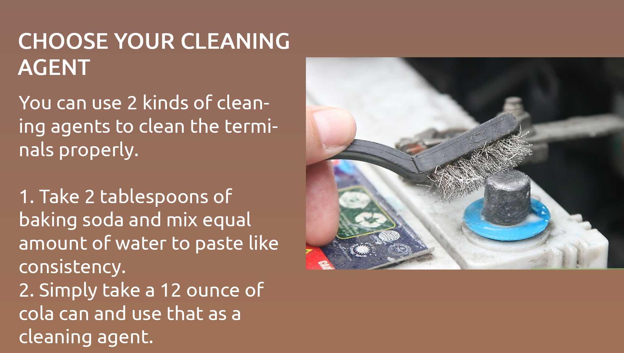 You can use 2 kinds of cleaning agents to clean the terminals properly.  1. Take 2 tablespoons of baking soda and mix equal amount of water to paste like consistency. 2. Simply take a 12 ounce of cola can and use that as a cleaning agent.
