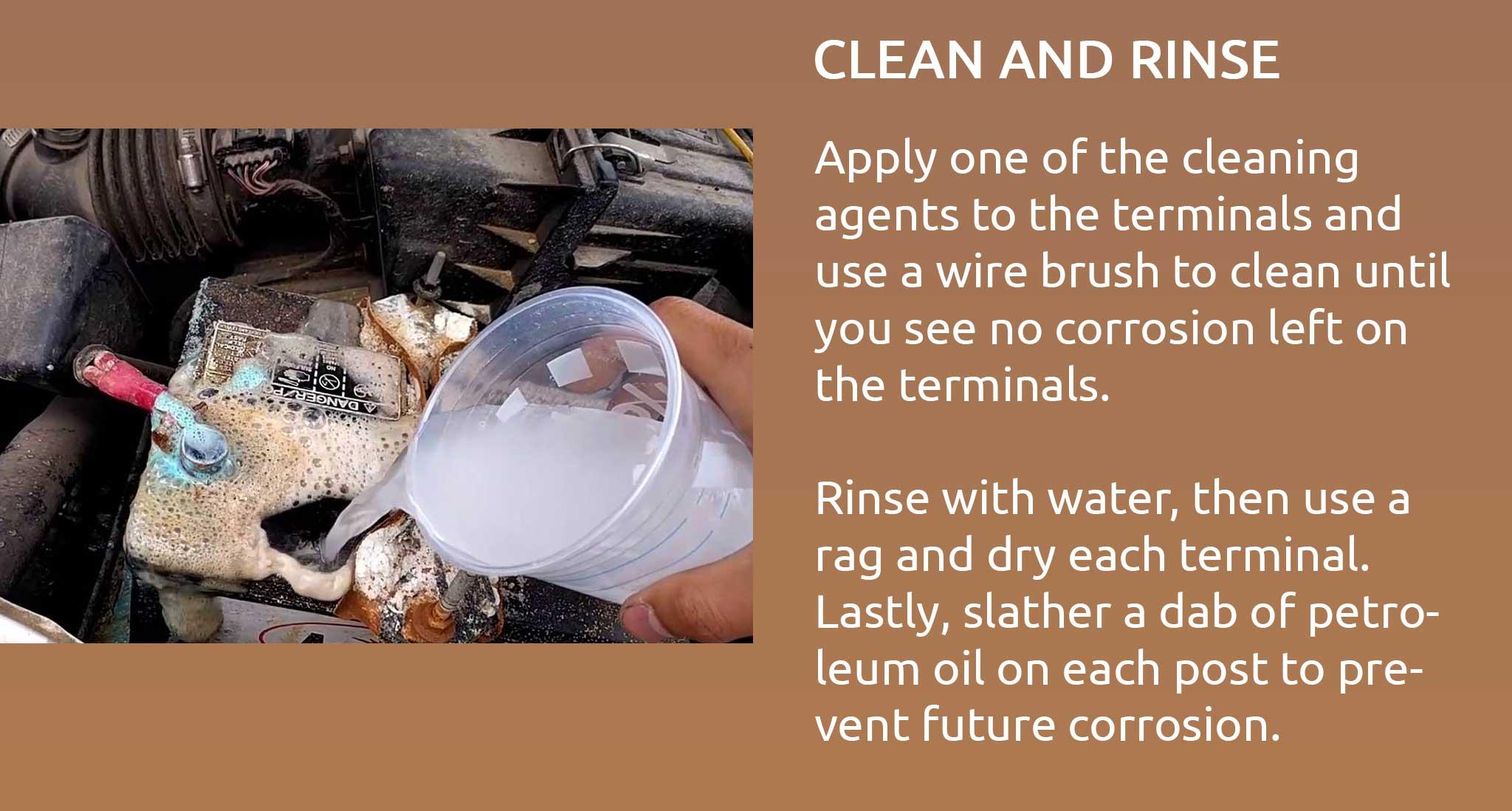 Apply one of the cleaning agents to the terminals and use a wire brush to clean until you see no corrosion left on the terminals.  Rinse with water, then use a rag and dry each terminal. Lastly, slather a dab of petroleum oil on each post to prevent future corrosion.