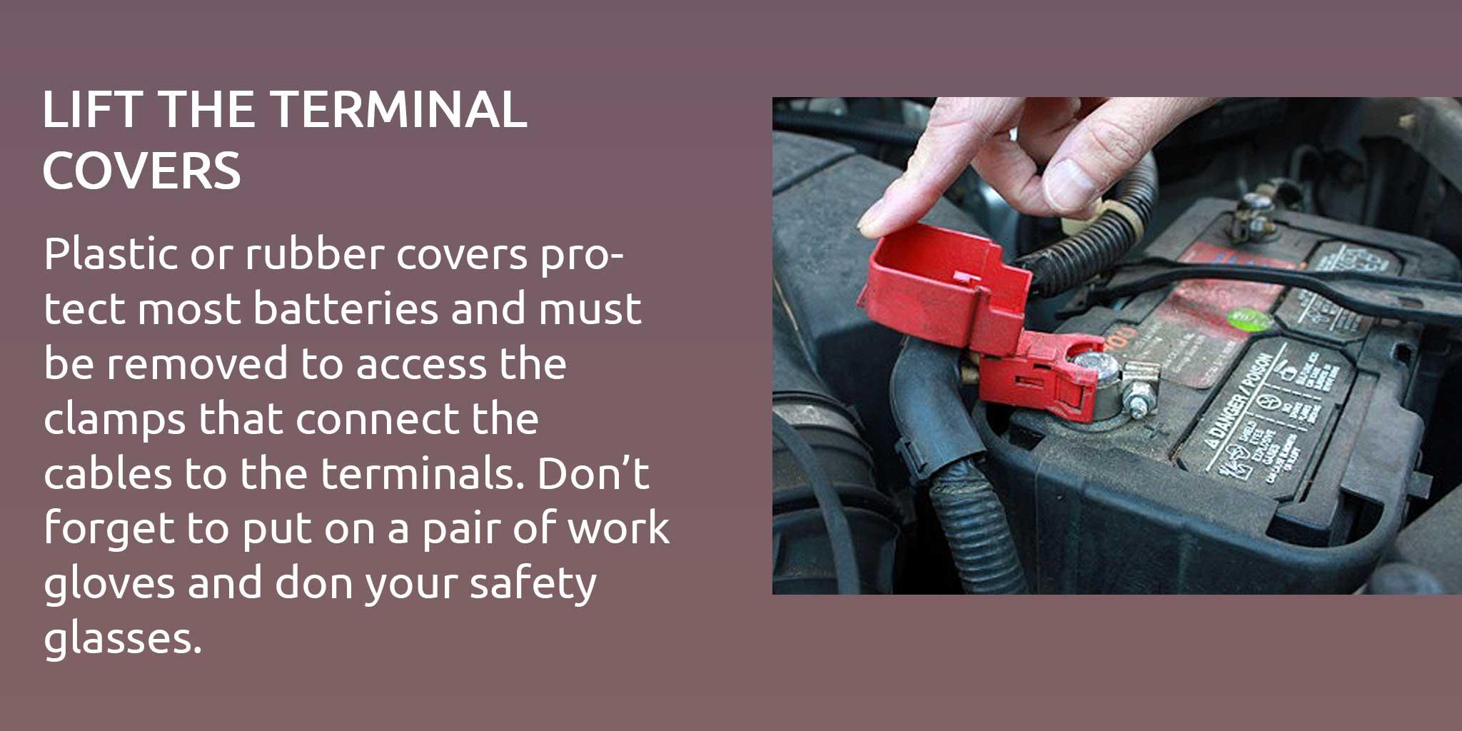 Plastic or rubber covers protect most batteries and must be removed to access the clamps that connect the cables to the terminals. Don’t forget to put on a pair of work gloves and don your safety glasses.