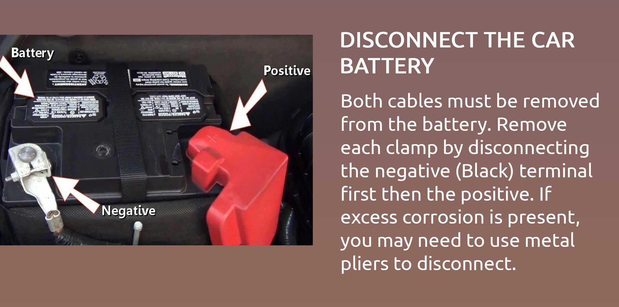 Both cables must be removed from the battery. Remove each clamp by disconnecting the negative (Black) terminal first then the positive. If excess corrosion is present, you may need to use metal pliers to disconnect.