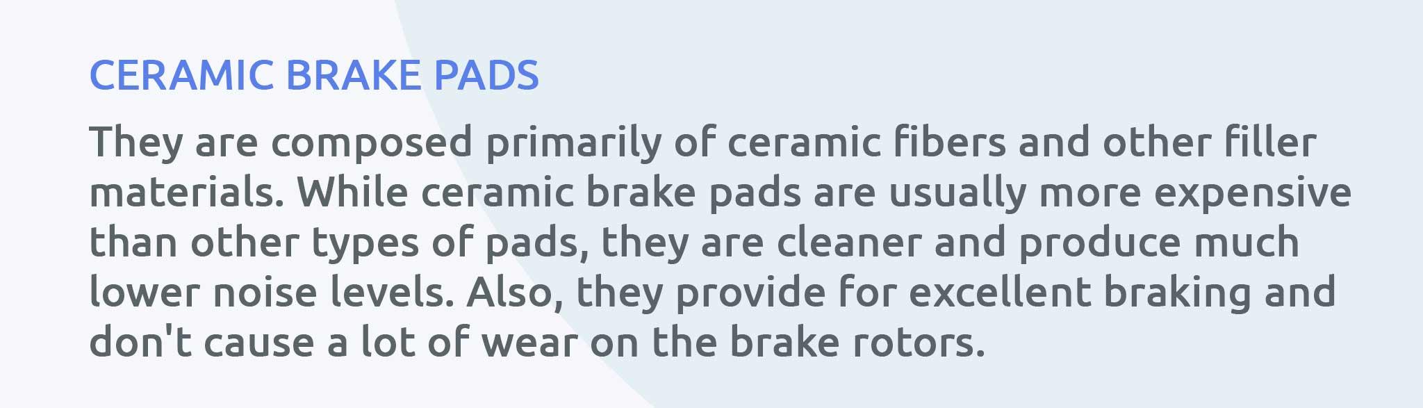 They are composed primarily of ceramic fibers and other filler materials. While ceramic brake pads are usually more expensive than other types of pads, they are cleaner and produce much lower noise levels. Also, they provide for excellent braking and don't cause a lot of wear on the brake rotors.