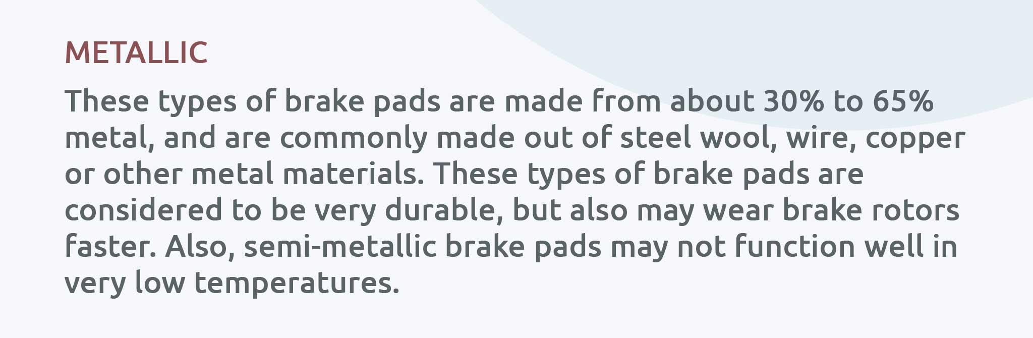 These types of brake pads are made from about 30% to 65% metal, and are commonly made out of steel wool, wire, copper or other metal materials. These types of brake pads are considered to be very durable, but also may wear brake rotors faster. Also, semi-metallic brake pads may not function well in very low temperatures.