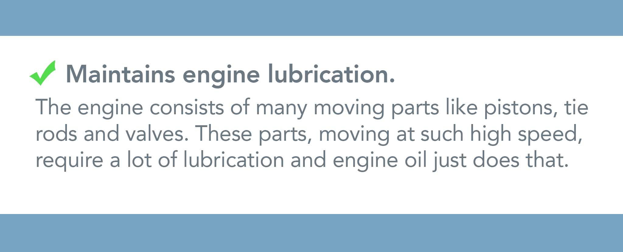 The engine consists of many moving parts like pistons, tie  rods and valves. These parts, moving at such high speed,  require a lot of lubrication and engine oil just does that