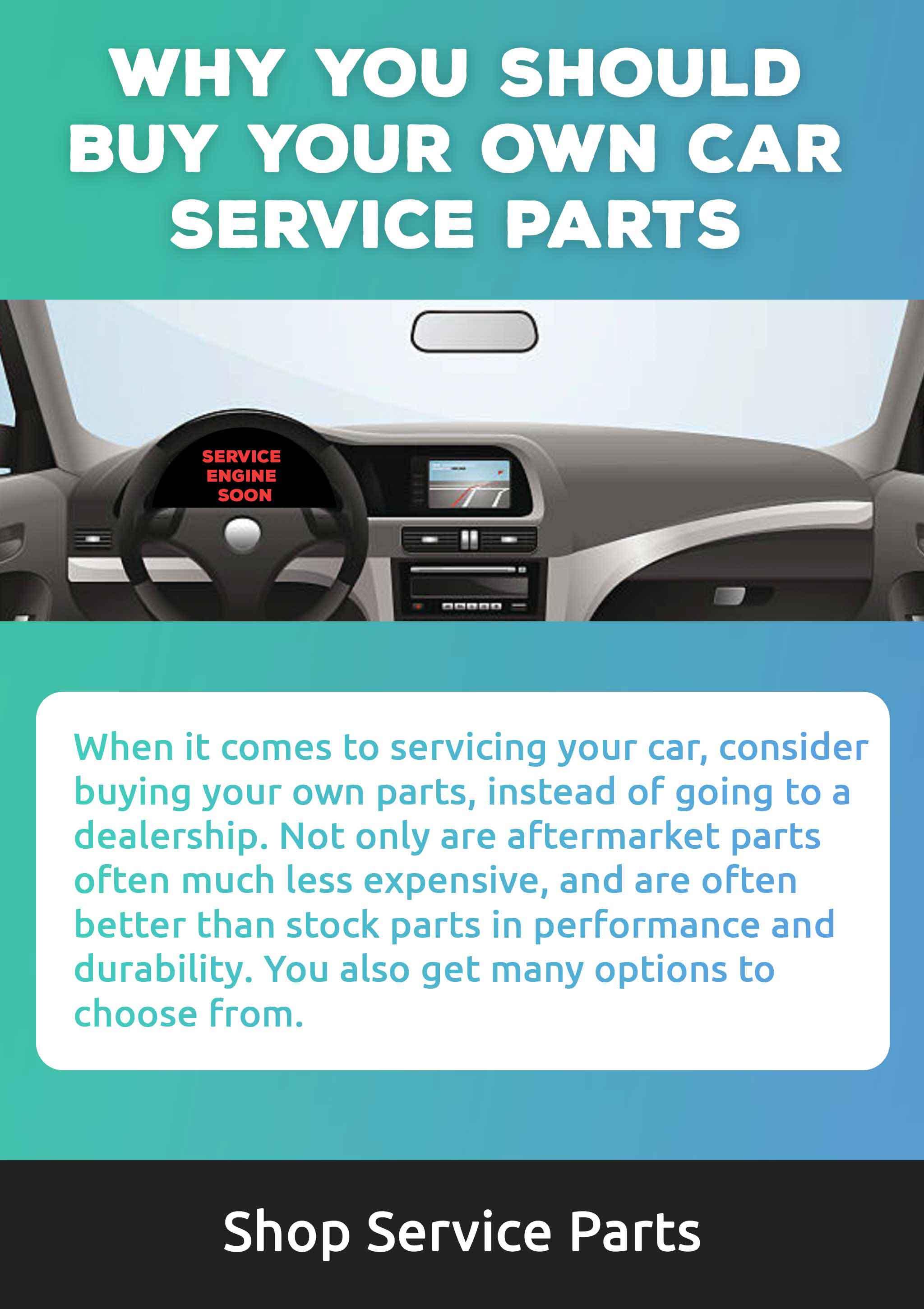 When it comes to servicing your car, consider buying your own parts, instead of going to a dealership. Not only are aftermarket parts  often much less expensive, and are often better than stock parts in performance and durability. You also get many options to  choose from.