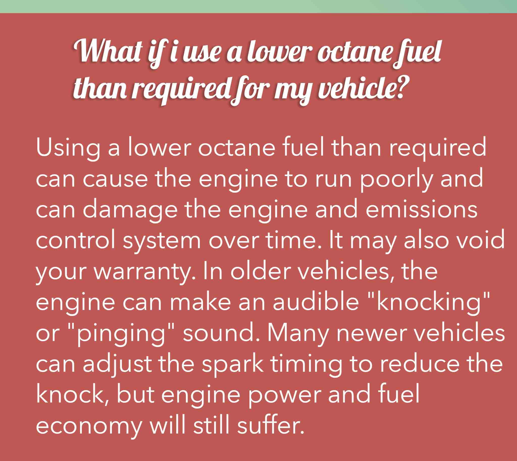 Using a lower octane fuel than required can cause the engine to run poorly and can damage the engine and emissions control system over time. It may also void your warranty. In older vehicles, the engine can make an audible "knocking" or "pinging" sound. Many newer vehicles can adjust the spark timing to reduce the knock, but engine power and fuel economy will still suffer.