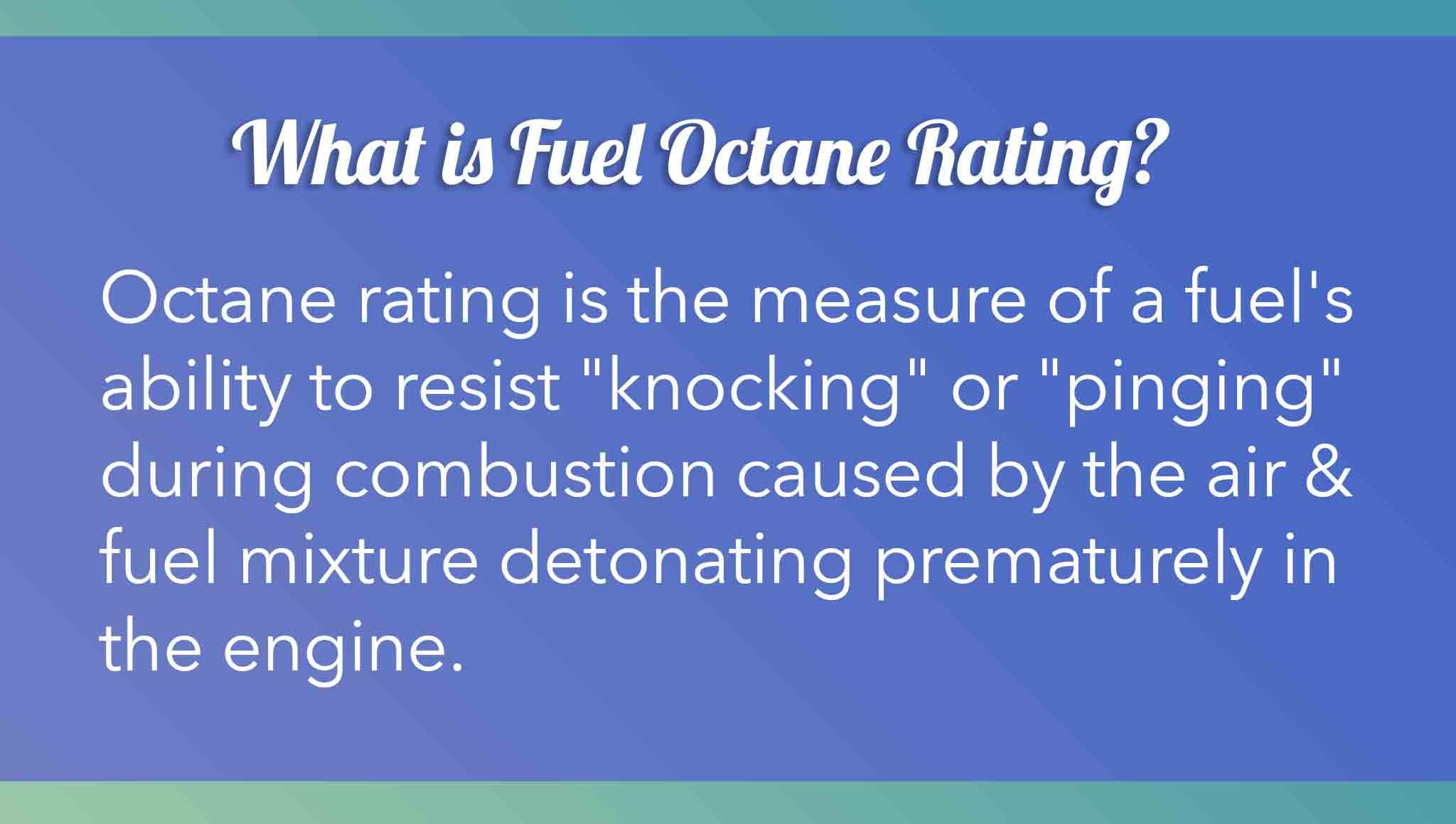 Octane rating is the measure of a fuel's ability to resist "knocking" or "pinging" during combustion caused by the air & fuel mixture detonating prematurely in the engine.