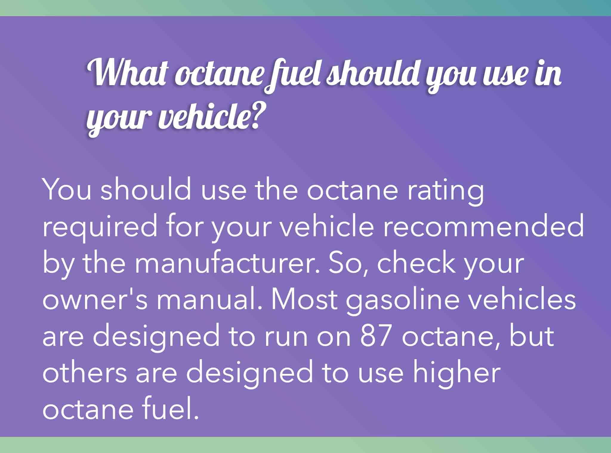You should use the octane rating required for your vehicle recommended by the manufacturer. So, check your owner's manual. Most gasoline vehicles are designed to run on 87 octane, but others are designed to use higher octane fuel.