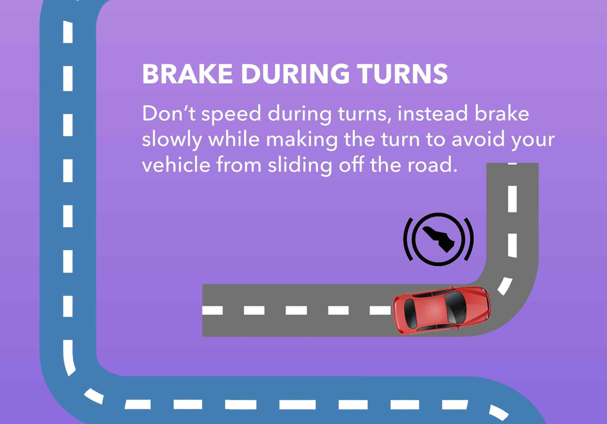 Don’t speed during turns, instead brake slowly while making the turn to avoid your vehicle from sliding off the road.