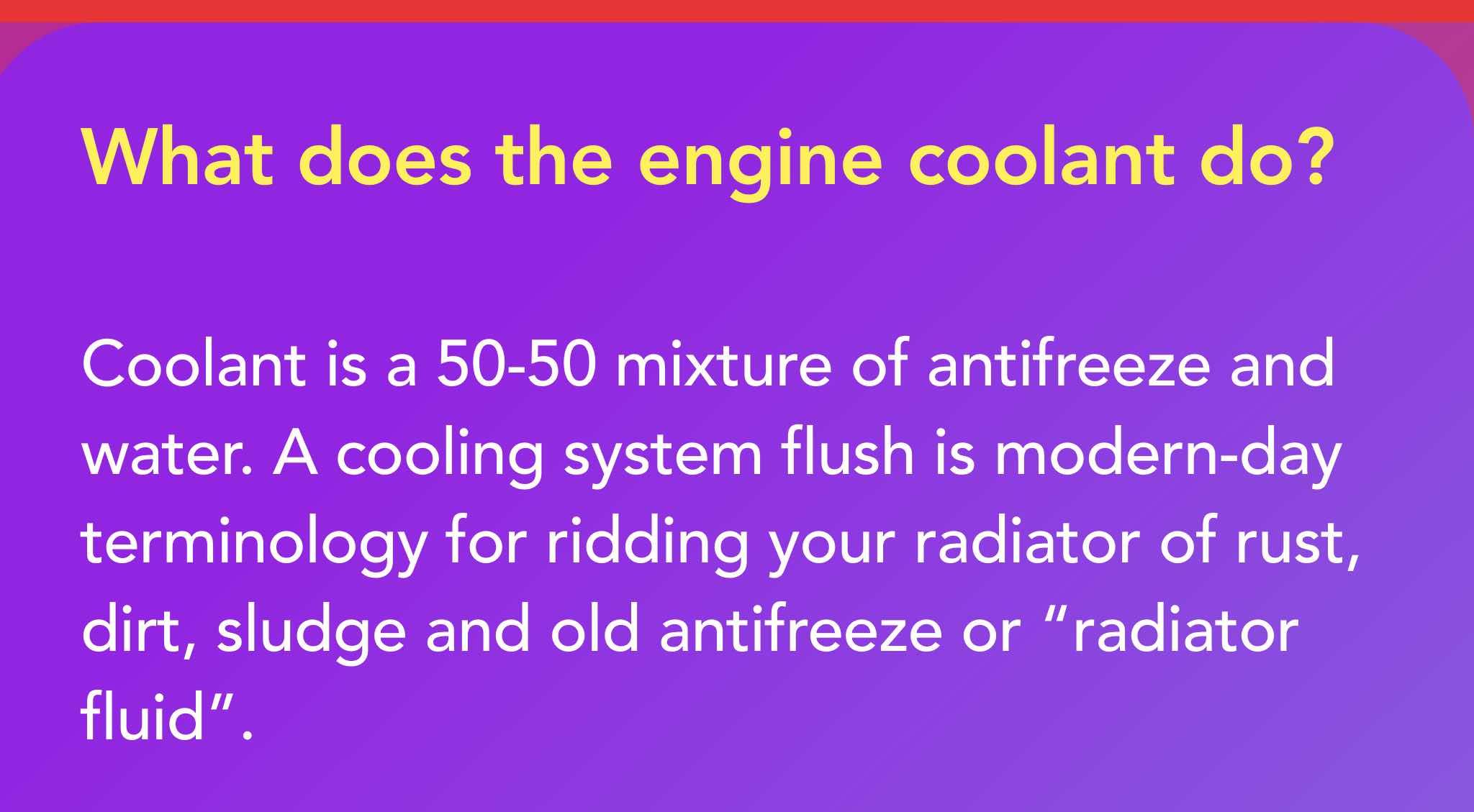 Coolant is a 50-50 mixture of antifreeze and water. A cooling system flush is modern-day terminology for ridding your radiator of rust, dirt, sludge and old antifreeze or “radiator fluid.”