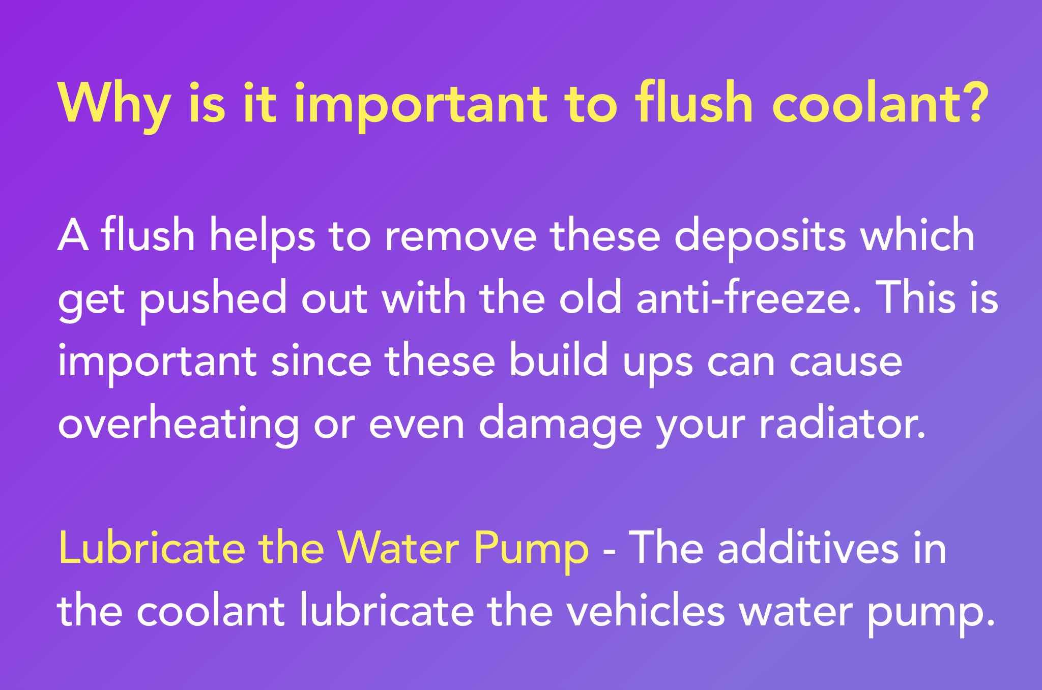 A flush helps to remove these deposits which get pushed out with the old anti-freeze. This is important since these build ups can cause overheating or even damage your radiator. Lubricate the Water Pump - The additives in the coolant lubricate the vehicles water pump.