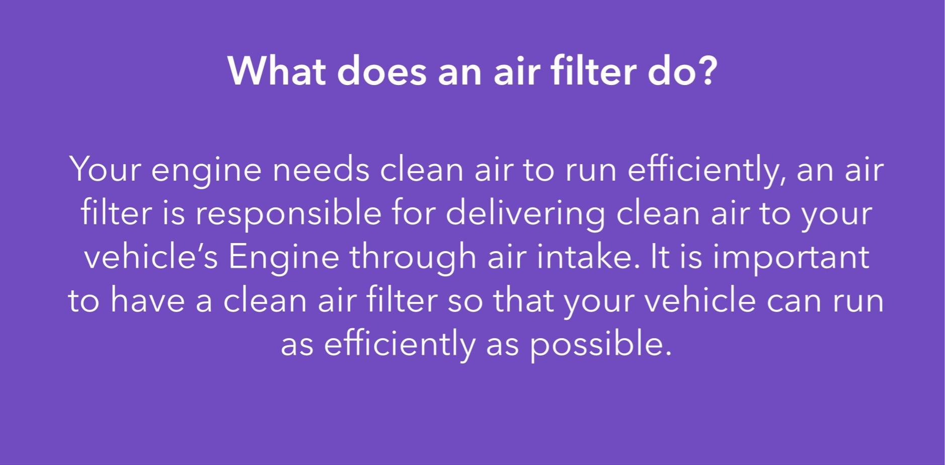 Your engine needs clean air to run efficiently, an air filter is responsible for delivering clean air to your vehicle’s Engine through air intake. It is important to have a clean air filter so that your vehicle can run as efficiently as possible.
