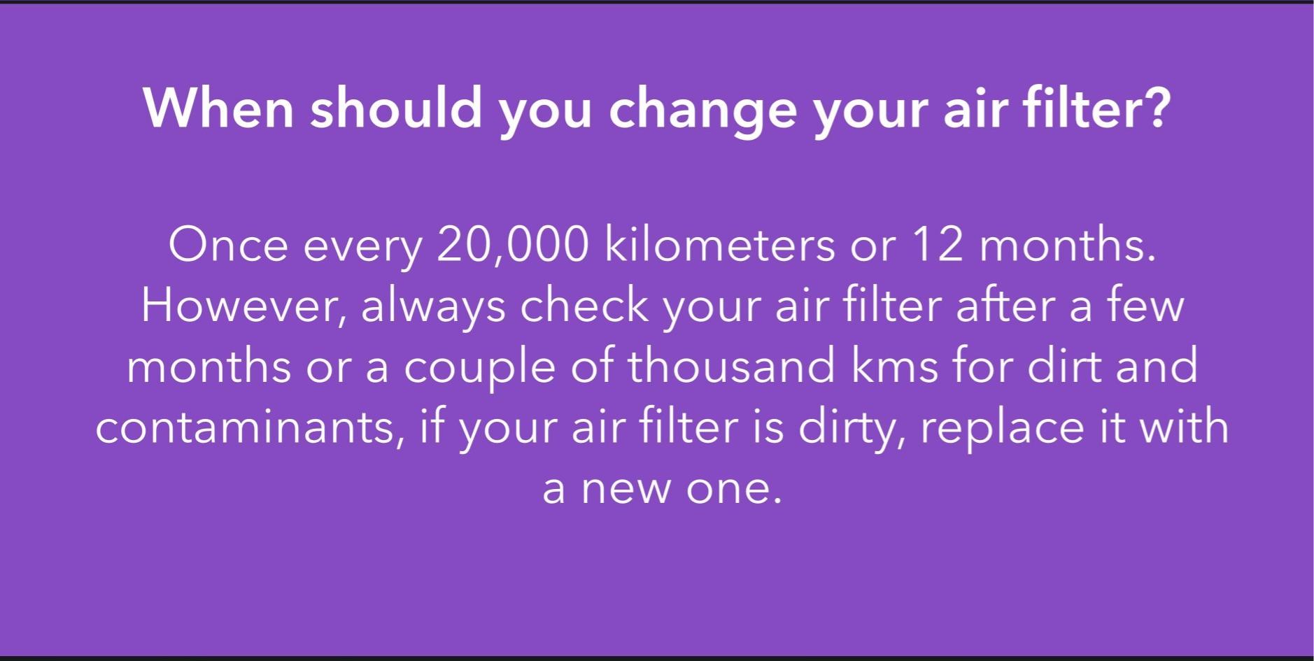 Once every 20,000 kilometers or 12 months. However, always check your air filter after a few months or a couple of thousand kms for dirt and contaminants, if your air filter is dirty, replace it with a new one.