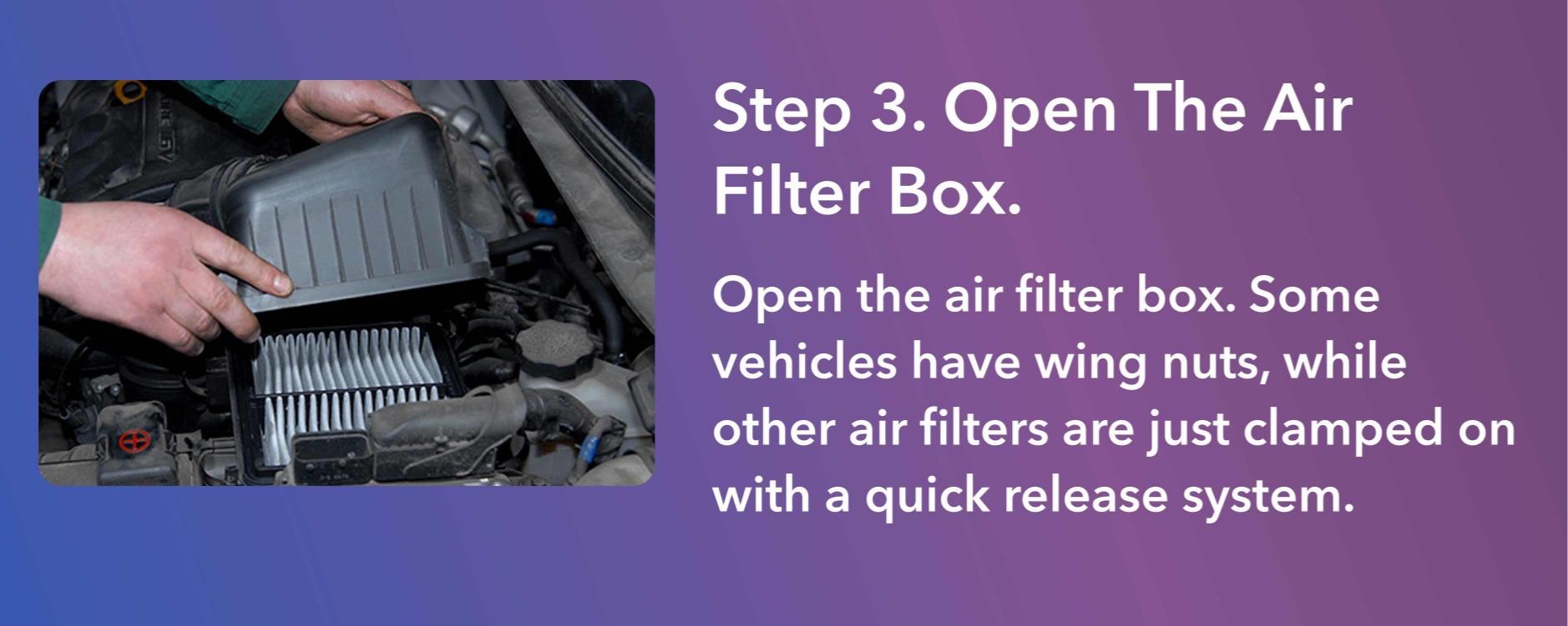 Open the air filter box. Some vehicles have wing nuts, while other air filters are just clamped on with a quick release system.