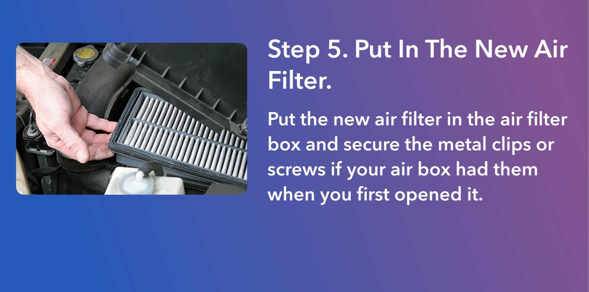 Put the new air filter in the air filter box and secure the metal clips or screws if your air box had them when you first opened it.