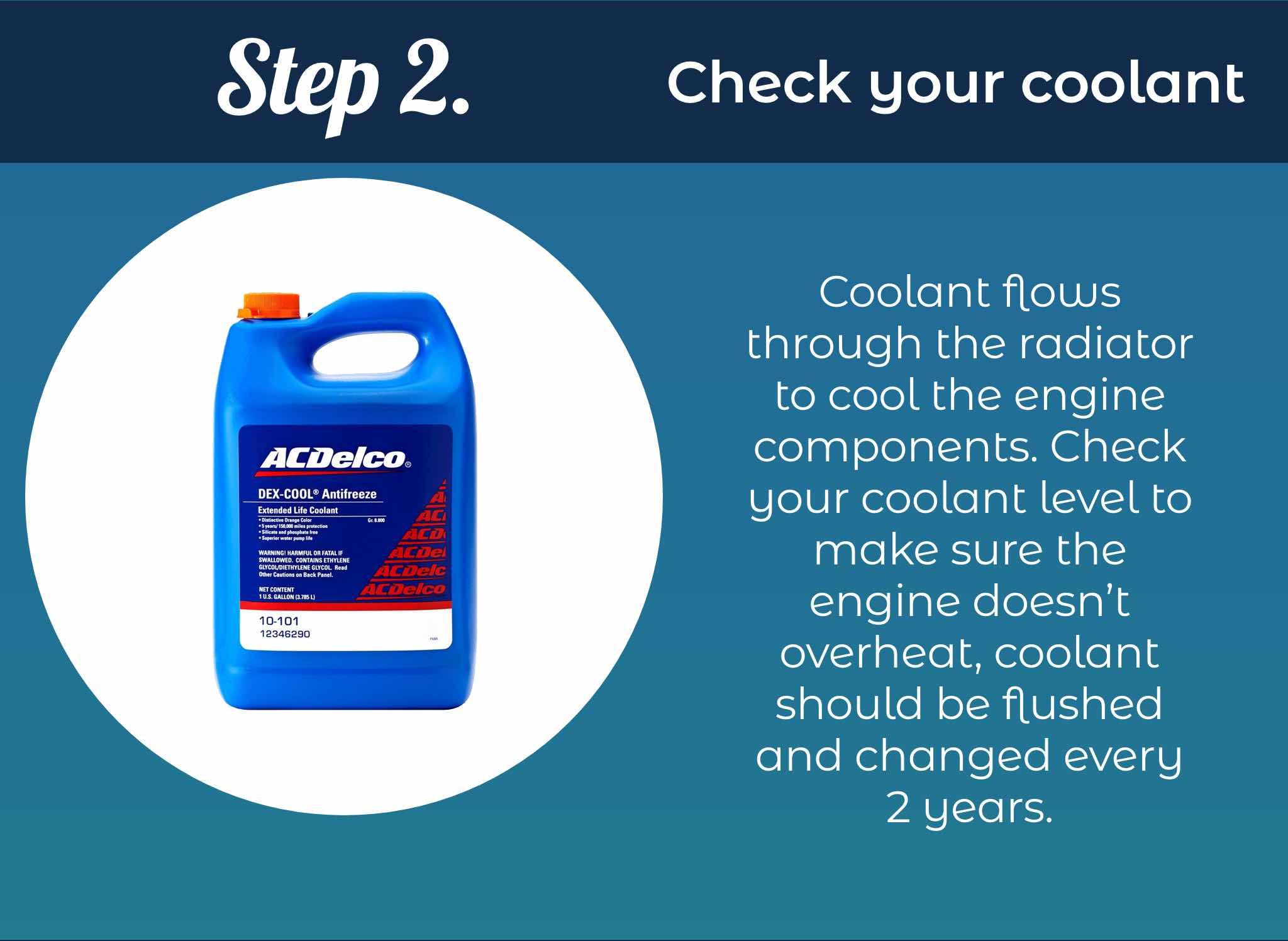 Coolant flows through the radiator to cool the engine components. Check your coolant level to make sure the engine doesn’t overheat, coolant should be flushed and changed every 2 years.