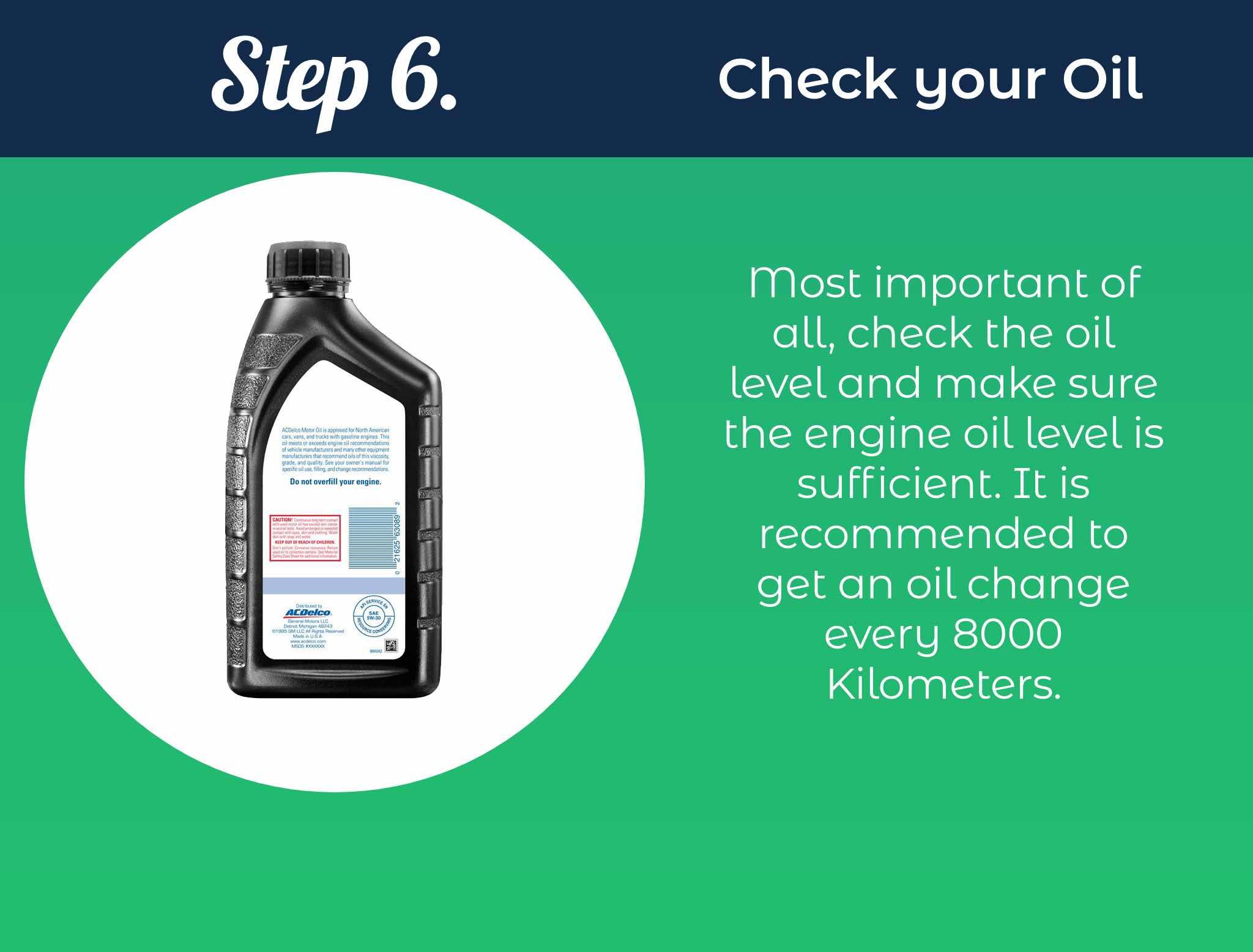 Most important of all, check the oil level and make sure the engine oil level is sufficient. It is recommended to get an oil change every 8000 Kilometers.