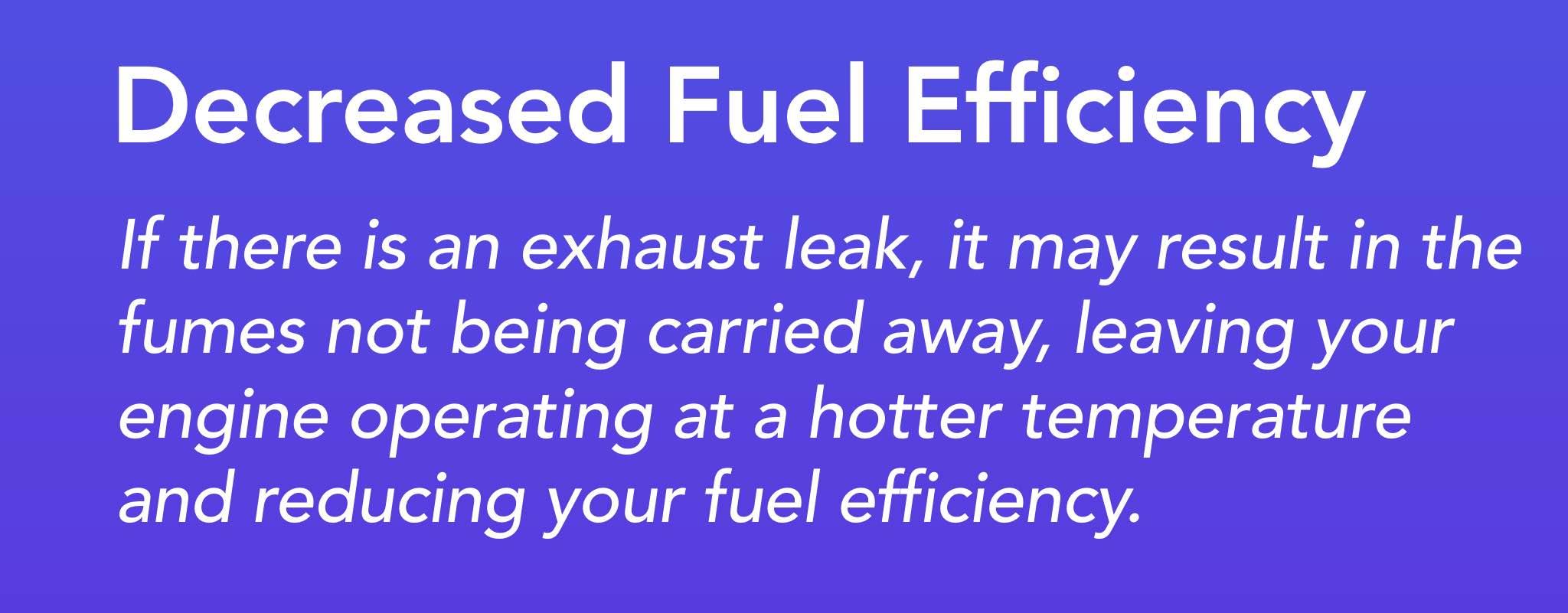 If there is an exhaust leak it may result in the fumes not being carried away, leaving your engine operating at a hotter temperature and reducing your fuel efficiency.