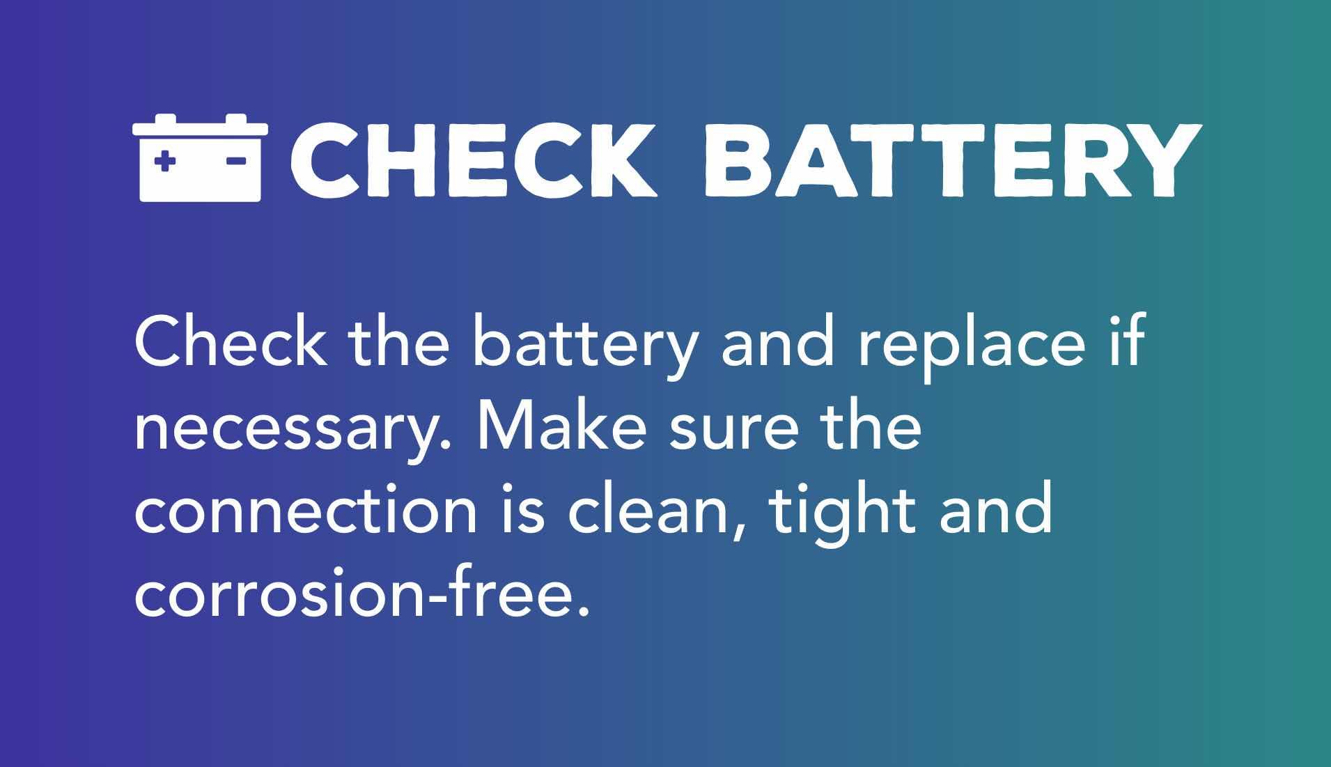 Check the battery and replace if necessary. Make sure the connection is clean, tight and corrosion-free.