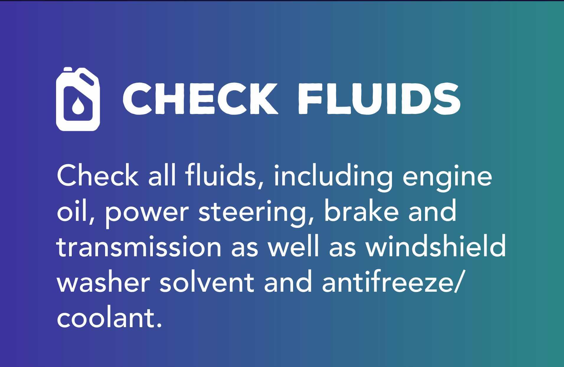Check all fluids, including engine oil, power steering, brake and transmission as well as windshield washer solvent and antifreeze/coolant.