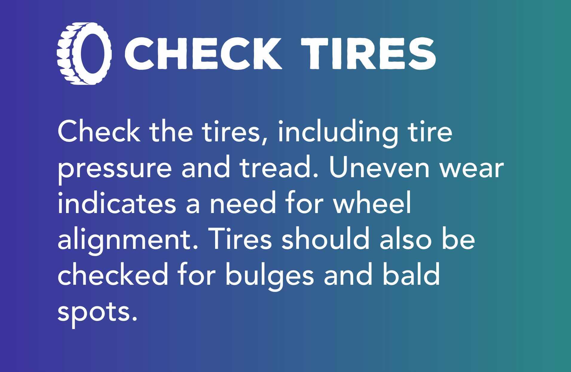 Check the tires, including tire pressure and tread. Uneven wear indicates a need for wheel alignment. Tires should also be checked for bulges and bald spots.